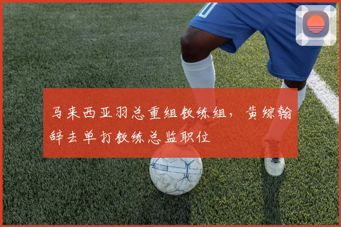 马来西亚羽总重组教练组,黄综翰辞去单打教练总监职位