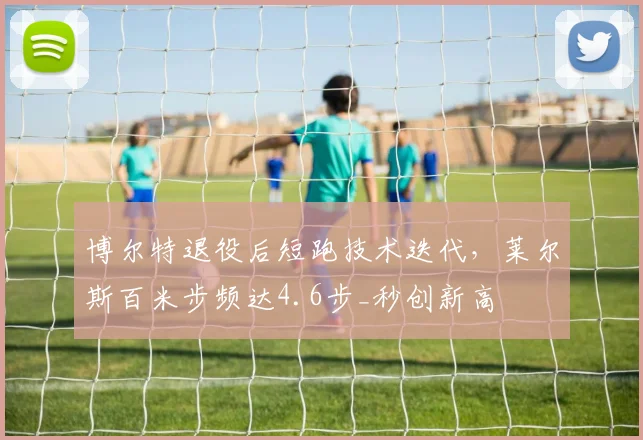 博尔特退役后短跑技术迭代，莱尔斯百米步频达4.6步_秒创新高