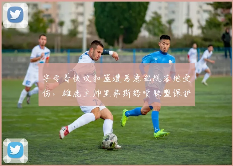 字母哥快攻扣篮遭恶意犯规落地受伤,雄鹿主帅里弗斯怒喷联盟保护不力