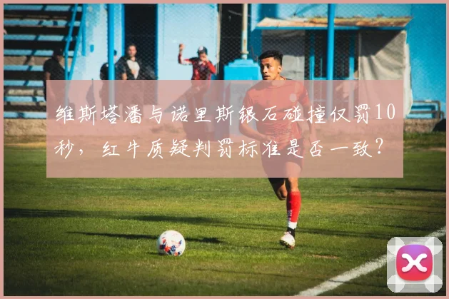 维斯塔潘与诺里斯银石碰撞仅罚10秒,红牛质疑判罚标准是否一致?