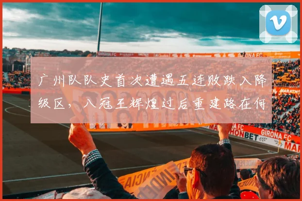 广州队队史首次遭遇五连败跌入降级区,八冠王辉煌过后重建路在何方?