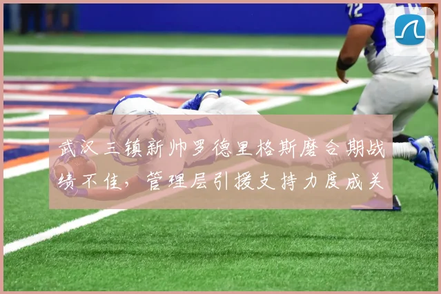 武汉三镇新帅罗德里格斯磨合期战绩不佳，管理层引援支持力度成关键